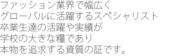 ファッション業界で幅広くグローバルに活躍するスペシャリスト卒業生たちの活躍や実績が学校の大きな糧であり本物を追及する資質の証です。